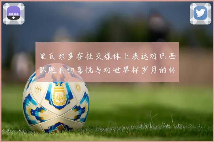 里瓦尔多在社交媒体上表达对巴西队胜利的喜悦与对世界杯岁月的怀念
