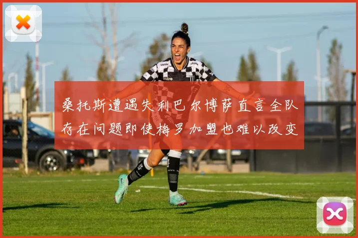 桑托斯遭遇失利巴尔博萨直言全队存在问题即使梅罗加盟也难以改变
