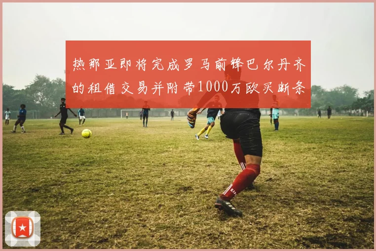 热那亚即将完成罗马前锋巴尔丹齐的租借交易并附带1000万欧买断条款