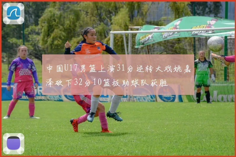 中国U17男篮上演31分逆转大戏姚嘉泽砍下32分10篮板助球队获胜