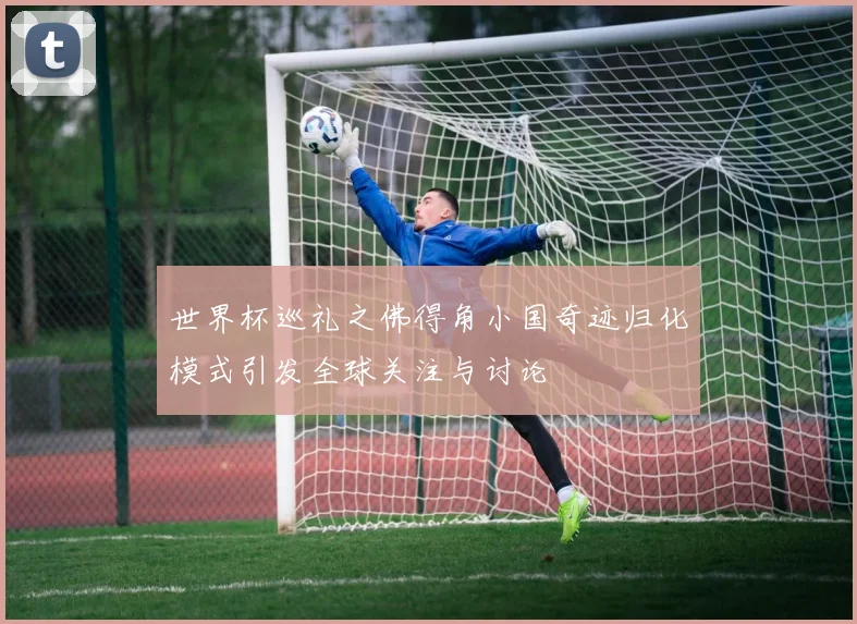 世界杯巡礼之佛得角小国奇迹归化模式引发全球关注与讨论