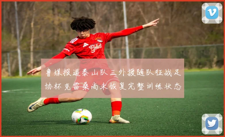 鲁媒报道泰山队三外援随队征战足协杯克雷桑尚未恢复完整训练状态