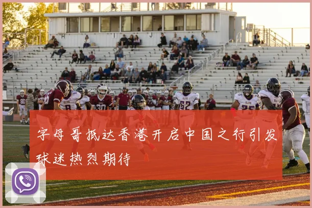 字母哥抵达香港开启中国之行引发球迷热烈期待