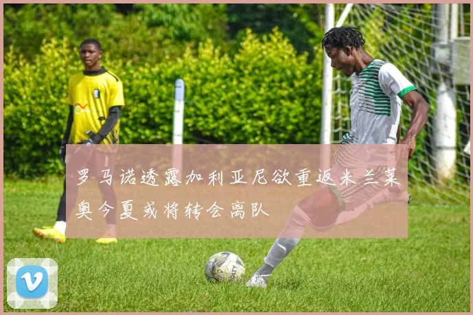 罗马诺透露加利亚尼欲重返米兰莱奥今夏或将转会离队