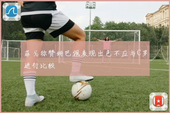 菲戈称赞姆巴佩表现出色不应与C罗进行比较