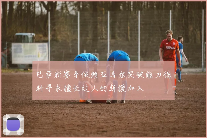 巴萨新赛季依赖亚马尔突破能力德科寻求擅长过人的新援加入