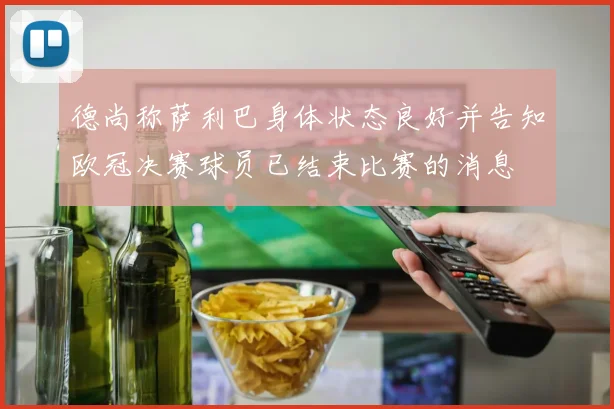 德尚称萨利巴身体状态良好并告知欧冠决赛球员已结束比赛的消息