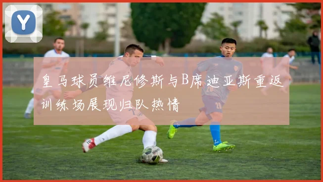 皇马球员维尼修斯与B席迪亚斯重返训练场展现归队热情
