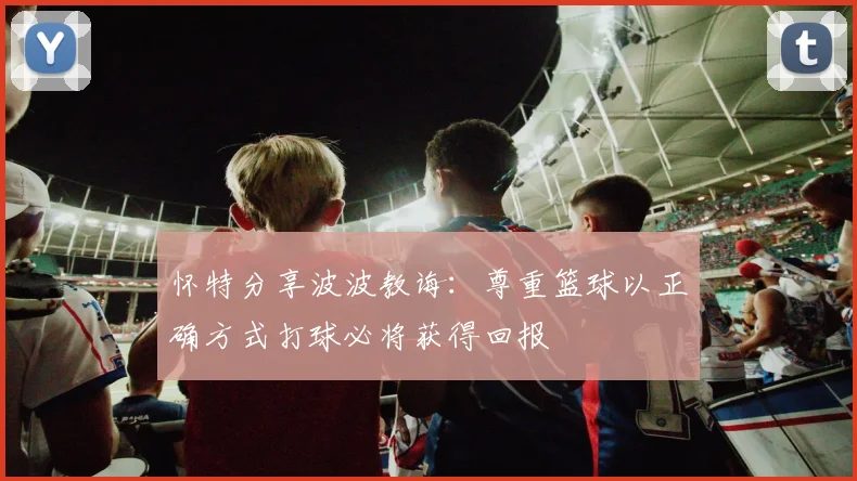 怀特分享波波教诲：尊重篮球以正确方式打球必将获得回报