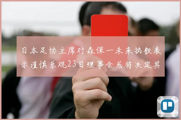 日本足协主席对森保一未来执教表示谨慎乐观23日理事会或将决定其去留
