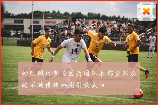 姆巴佩对皇马医疗团队和部分队友的不满情绪加剧引发关注