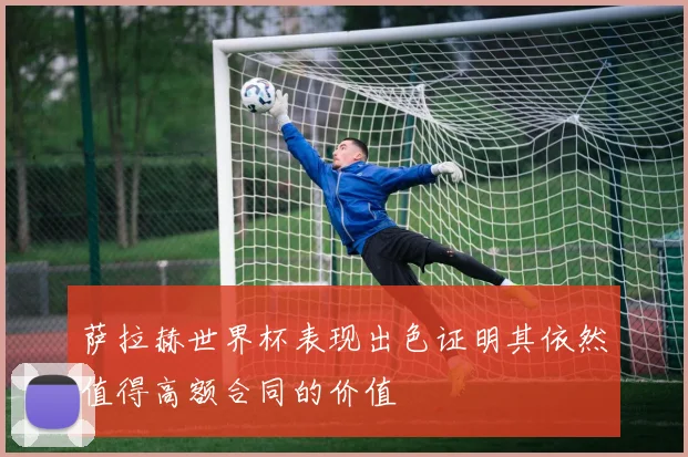 萨拉赫世界杯表现出色证明其依然值得高额合同的价值