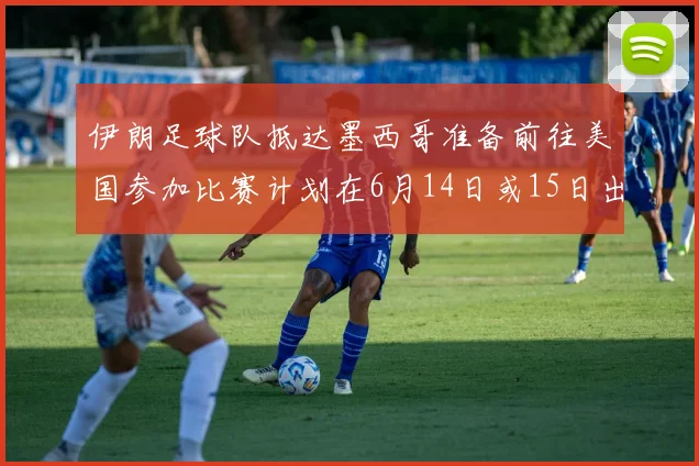 伊朗足球队抵达墨西哥准备前往美国参加比赛计划在6月14日或15日出发