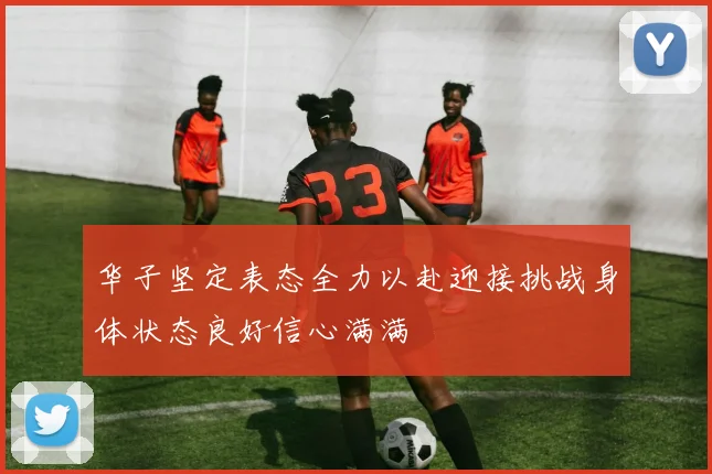 华子坚定表态全力以赴迎接挑战身体状态良好信心满满