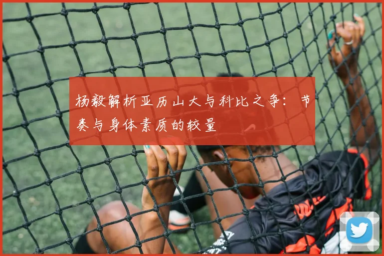 杨毅解析亚历山大与科比之争：节奏与身体素质的较量