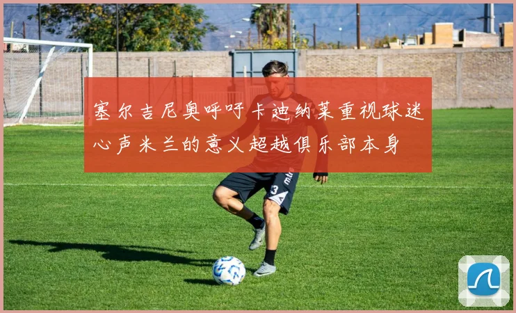 塞尔吉尼奥呼吁卡迪纳莱重视球迷心声米兰的意义超越俱乐部本身