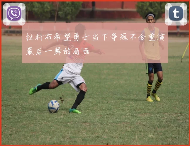 拉科布希望勇士当下争冠不会重演最后一舞的局面