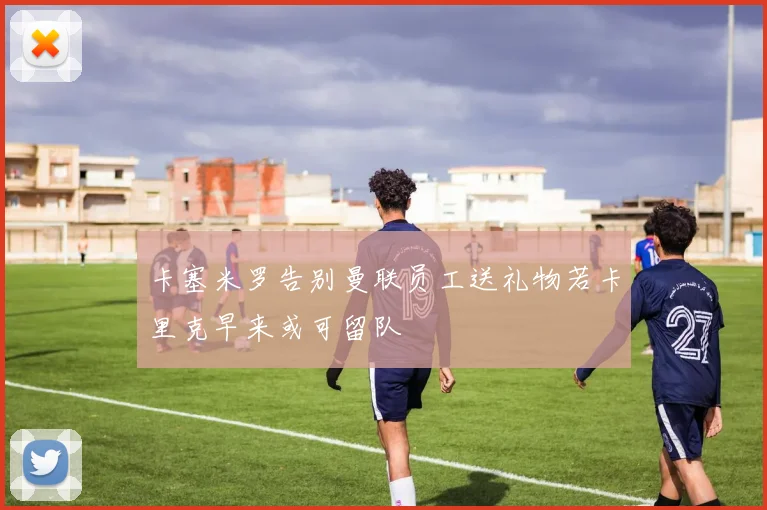 卡塞米罗告别曼联员工送礼物若卡里克早来或可留队