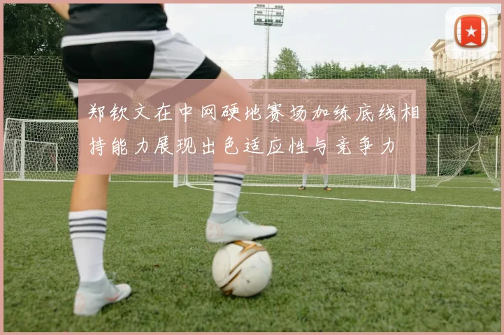 郑钦文在中网硬地赛场加练底线相持能力展现出色适应性与竞争力