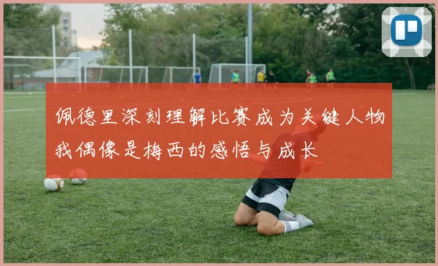 佩德里深刻理解比赛成为关键人物我偶像是梅西的感悟与成长